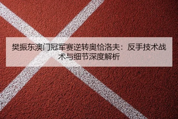 樊振东澳门冠军赛逆转奥恰洛夫：反手技术战术与细节深度解析