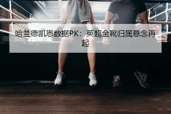 哈兰德凯恩数据PK：英超金靴归属悬念再起