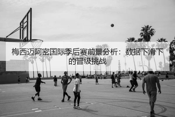 梅西迈阿密国际季后赛前景分析：数据下滑下的晋级挑战
