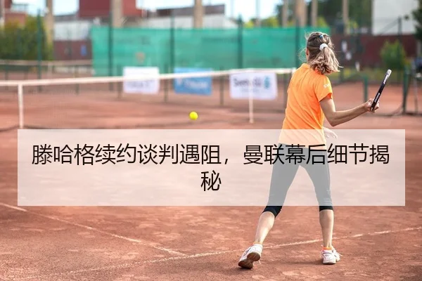 滕哈格续约谈判遇阻，曼联幕后细节揭秘
